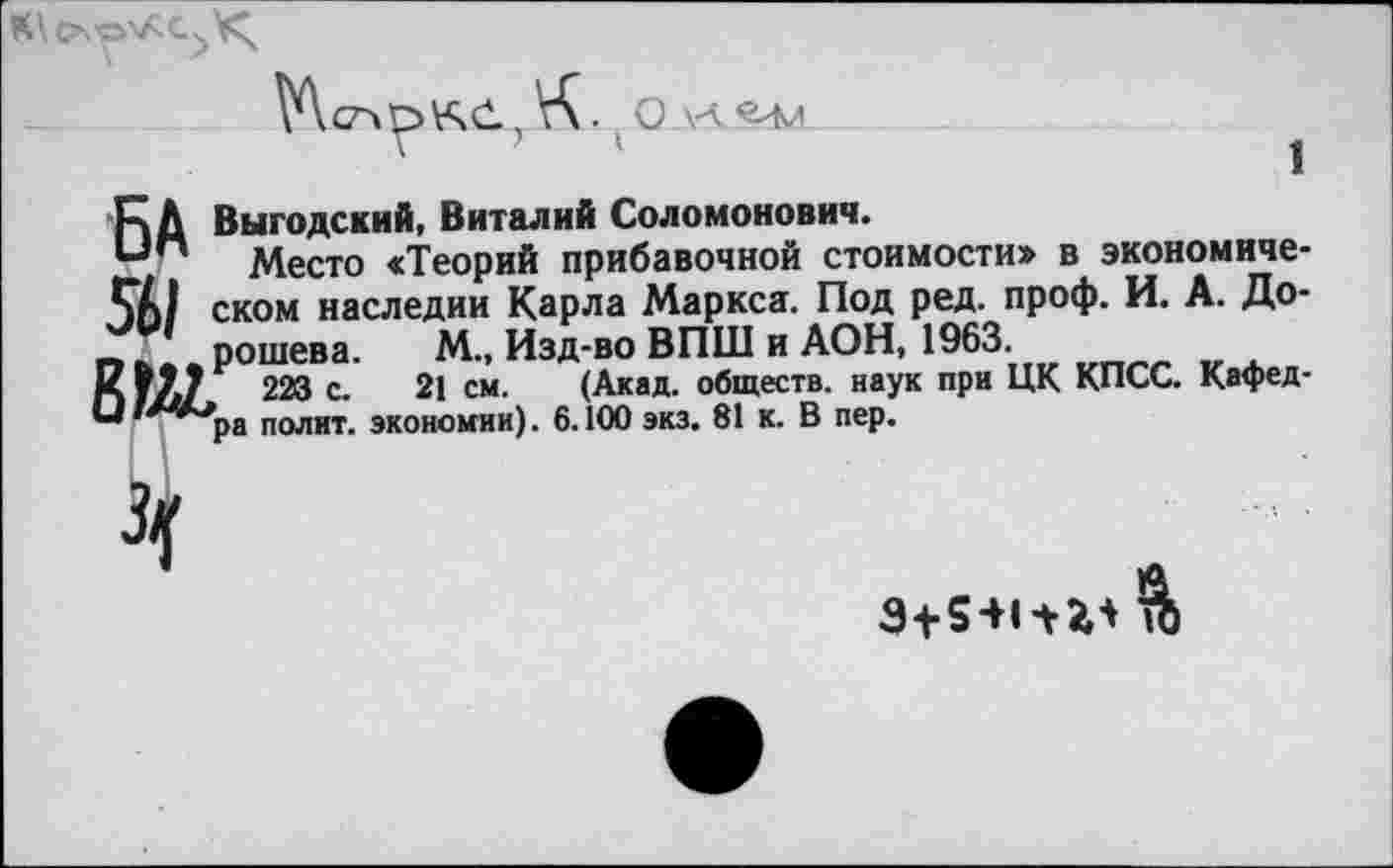 ﻿1
К Д Выгодский, Виталий Соломонович.
—п Место «Теорий прибавочной стоимости» в экономиче-ском наследии Карла Маркса. Под ред. проф. И. А. До-
_ рошева. М„ Изд-во ВПШ и АОН, 1963.
П УЛ7 223 с. 21 см. (Акад, обществ, наук при ЦК КПСС. Кафед
'”*/Л**ра полит, экономии). 6.100 экз. 81 к. В пер.